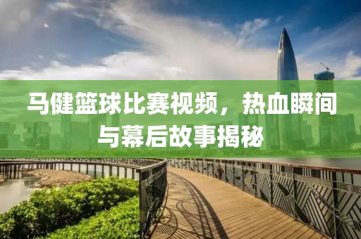 马健篮球比赛视频，热血瞬间与幕后故事揭秘