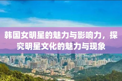 韩国女明星的魅力与影响力，探究明星文化的魅力与现象