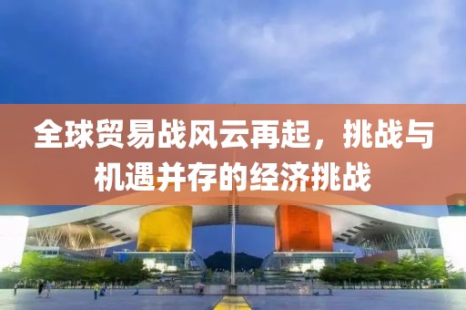全球贸易战风云再起，挑战与机遇并存的经济挑战