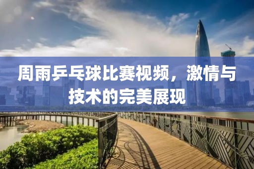 周雨乒乓球比赛视频，激情与技术的完美展现