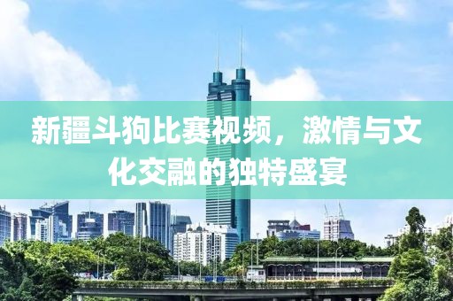新疆斗狗比赛视频，激情与文化交融的独特盛宴