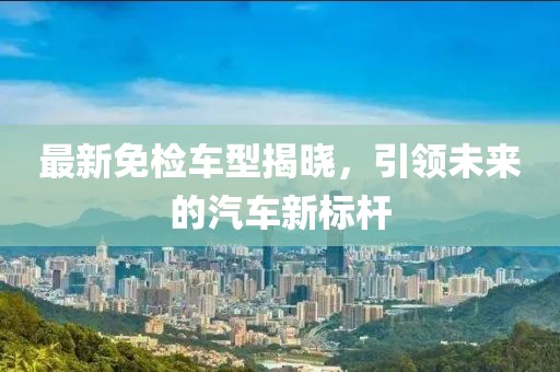 最新免检车型揭晓，引领未来的汽车新标杆