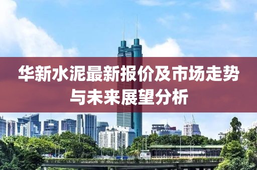 华新水泥最新报价及市场走势与未来展望分析