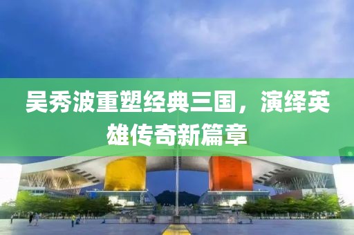吴秀波重塑经典三国，演绎英雄传奇新篇章