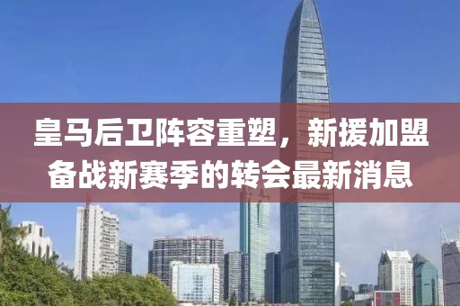 皇马后卫阵容重塑，新援加盟备战新赛季的转会最新消息
