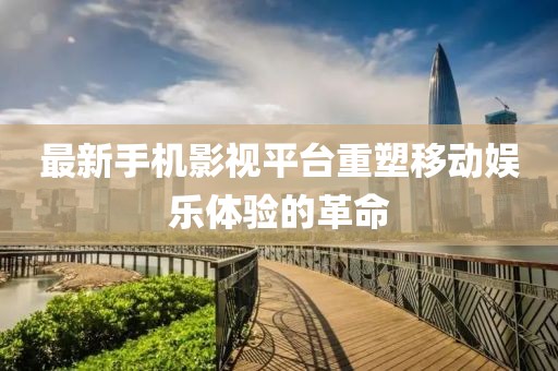 最新手机影视平台重塑移动娱乐体验的革命